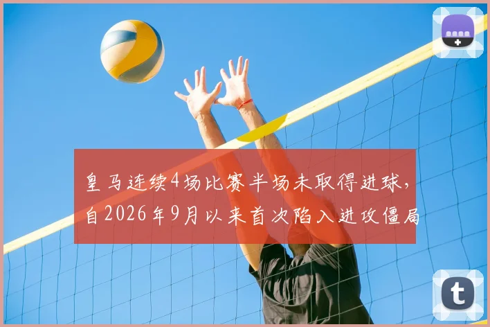 皇马连续4场比赛半场未取得进球，自2026年9月以来首次陷入进攻僵局，原因分析与战术困境解读