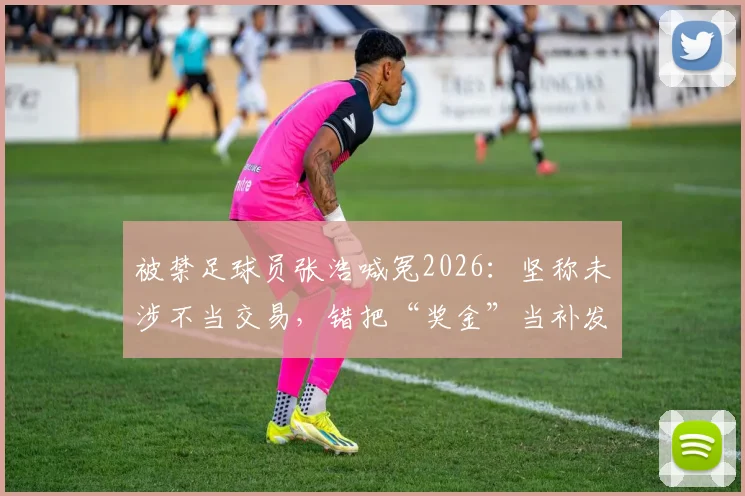 被禁足球员张浩喊冤2026:坚称未涉不当交易,错把“奖金”当补发薪资