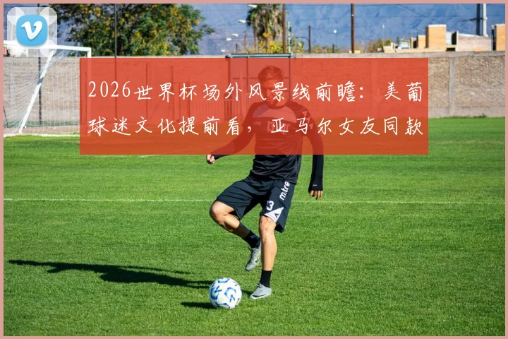2026世界杯场外风景线前瞻:美葡球迷文化提前看,亚马尔女友同款穿搭或成焦点