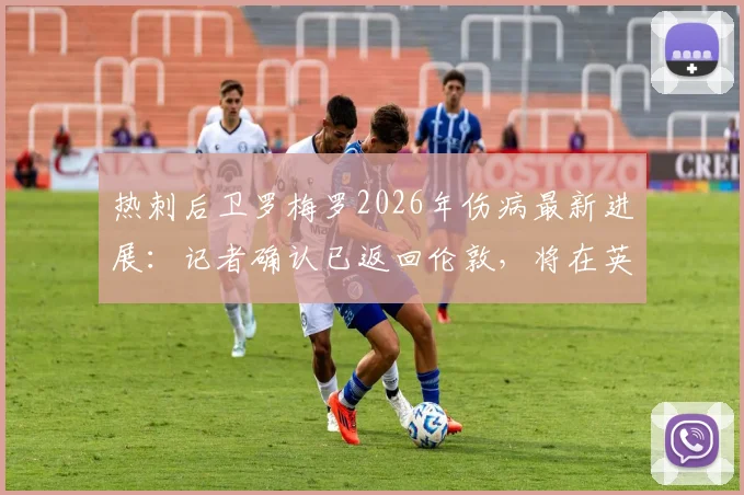 热刺后卫罗梅罗2026年伤病最新进展:记者确认已返回伦敦,将在英国接受康复训练,赛季初状态或受影响
