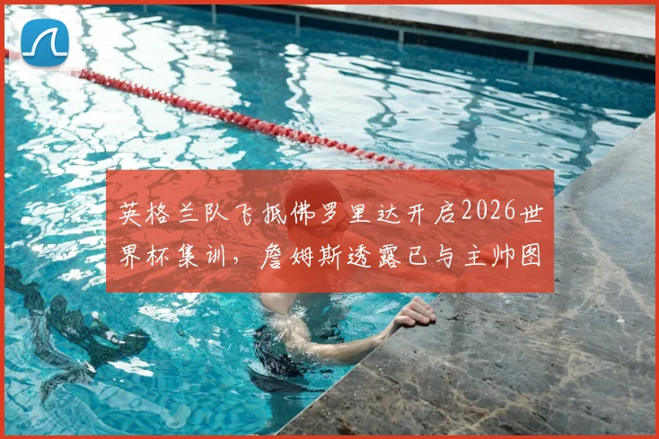 英格兰队飞抵佛罗里达开启2026世界杯集训，詹姆斯透露已与主帅图赫尔详细讨论备战安排