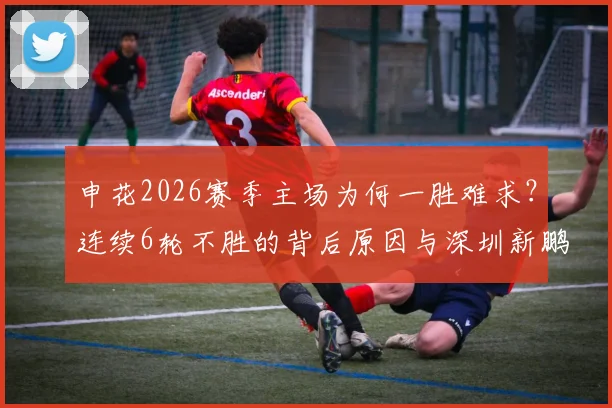 申花2026赛季主场为何一胜难求?连续6轮不胜的背后原因与深圳新鹏城客胜战术分析