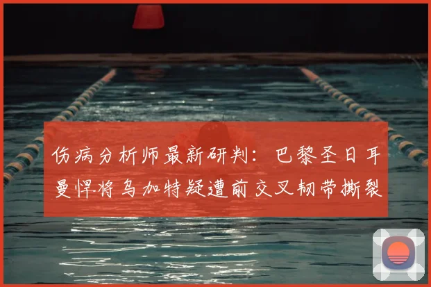 伤病分析师最新研判：巴黎圣日耳曼悍将乌加特疑遭前交叉韧带撕裂，对2026赛季影响几何？