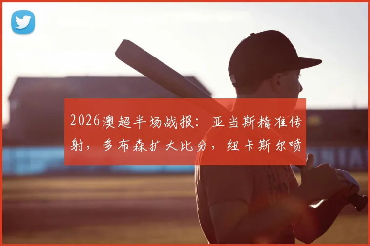 2026澳超半场战报:亚当斯精准传射,多布森扩大比分,纽卡斯尔喷气机半场3-0压制中央海岸水手