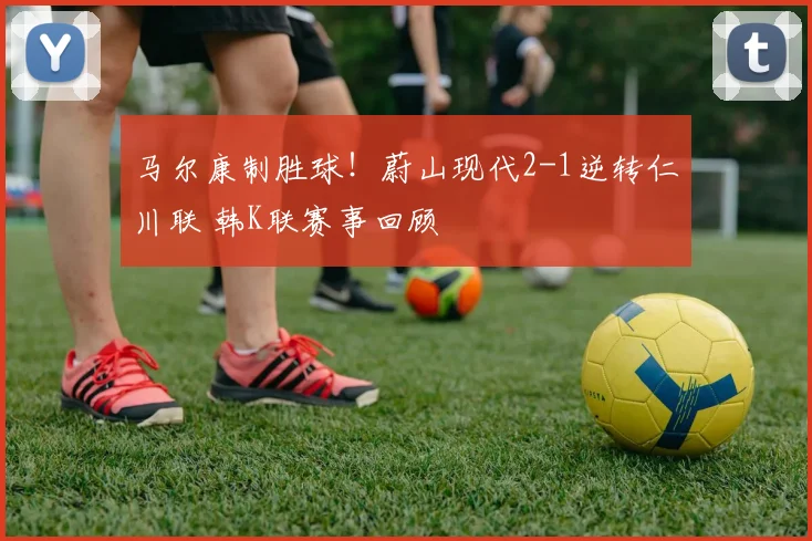 马尔康制胜球！蔚山现代2-1逆转仁川联 韩K联赛事回顾