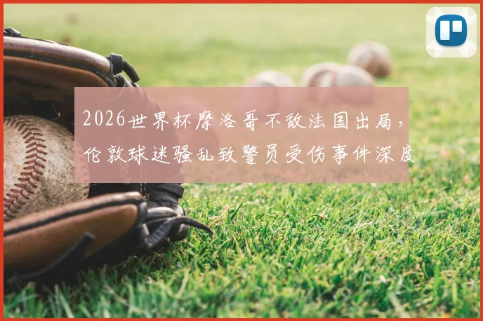 2026世界杯摩洛哥不敌法国出局，伦敦球迷骚乱致警员受伤事件深度剖析：国际赛事球迷管理、警方应对及观赛安全指南