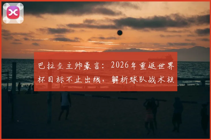 巴拉圭主帅豪言:2026年重返世界杯目标不止出线,解析球队战术核心与晋级之路