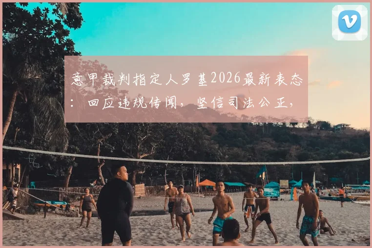 意甲裁判指定人罗基2026最新表态：回应违规传闻，坚信司法公正，详解事件来龙去脉