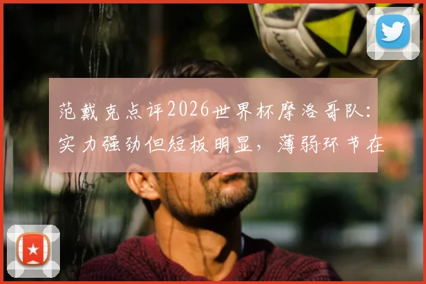 范戴克点评2026世界杯摩洛哥队：实力强劲但短板明显，薄弱环节在哪？