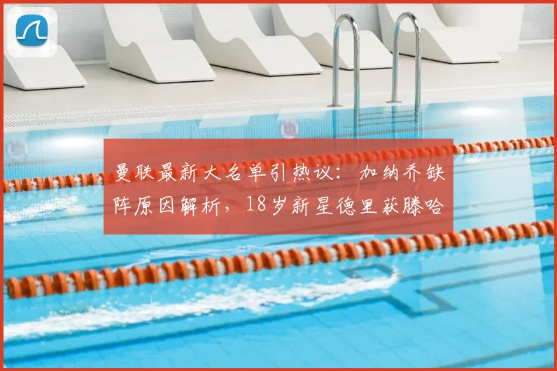 曼联最新大名单引热议:加纳乔缺阵原因解析,18岁新星德里获滕哈格青睐