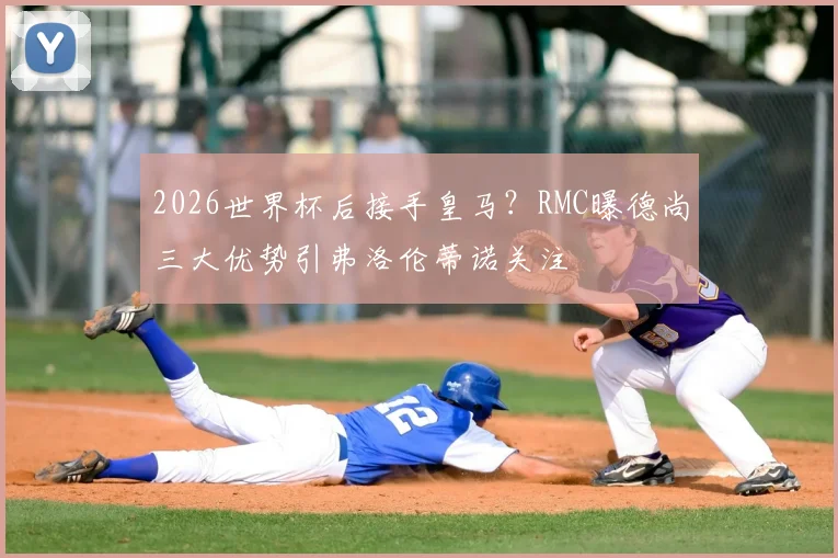 2026世界杯后接手皇马？RMC曝德尚三大优势引弗洛伦蒂诺关注