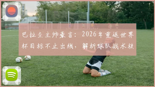 巴拉圭主帅豪言：2026年重返世界杯目标不止出线，解析球队战术核心与晋级之路