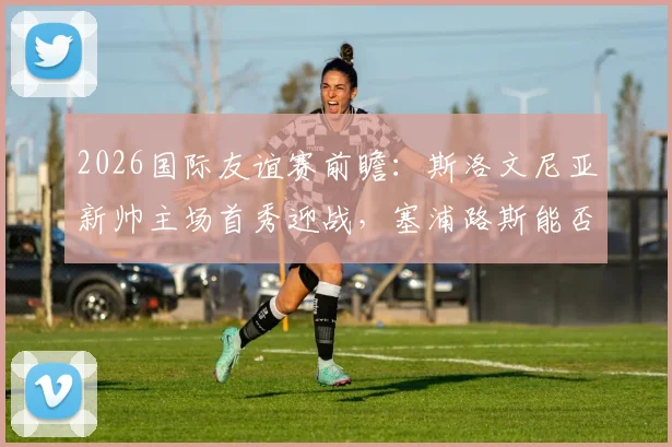 2026国际友谊赛前瞻:斯洛文尼亚新帅主场首秀迎战,塞浦路斯能否主力尽出搅局?