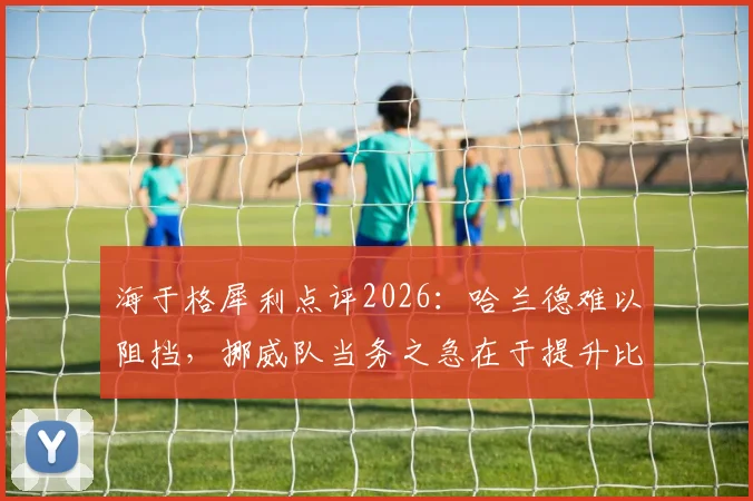 海于格犀利点评2026：哈兰德难以阻挡，挪威队当务之急在于提升比赛稳定性