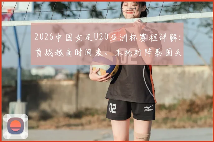 2026中国女足U20亚洲杯赛程详解:首战越南时间表、末轮对阵泰国关键战全解析