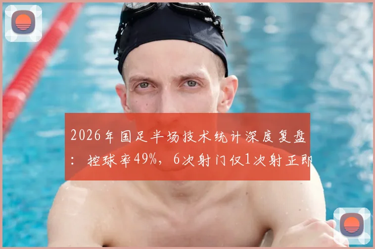 2026年国足半场技术统计深度复盘:控球率49%,6次射门仅1次射正即破门,解析得分效率背后关键