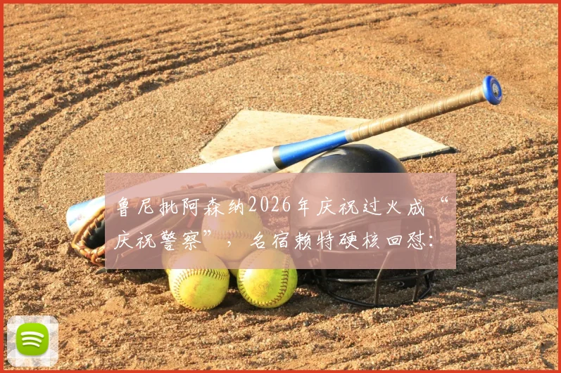 鲁尼批阿森纳2026年庆祝过火成“庆祝警察”，名宿赖特硬核回怼：赢球高兴天经地义