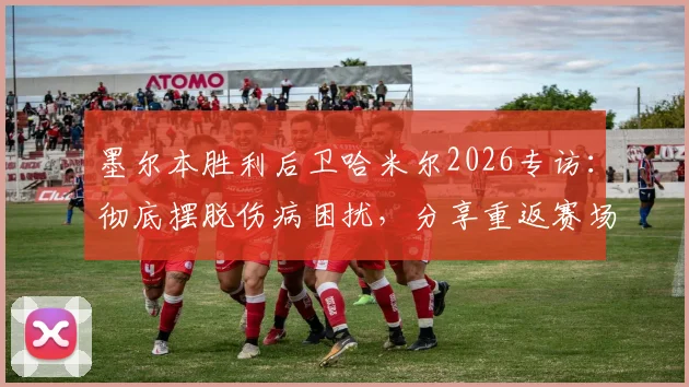 墨尔本胜利后卫哈米尔2026专访:彻底摆脱伤病困扰,分享重返赛场的真实感受与心路历程