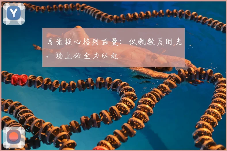 马竞核心格列兹曼：仅剩数月时光，场上必全力以赴