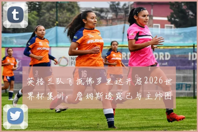 英格兰队飞抵佛罗里达开启2026世界杯集训,詹姆斯透露已与主帅图赫尔详细讨论备战安排