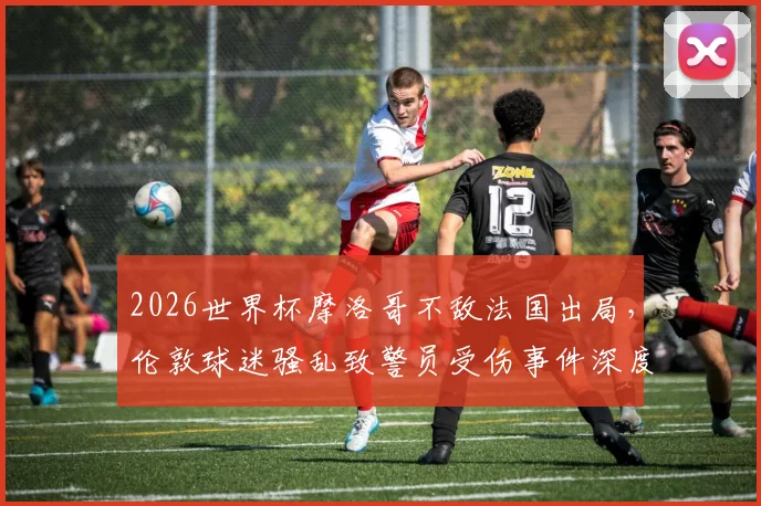 2026世界杯摩洛哥不敌法国出局,伦敦球迷骚乱致警员受伤事件深度剖析:国际赛事球迷管理、警方应对及观赛安全指南