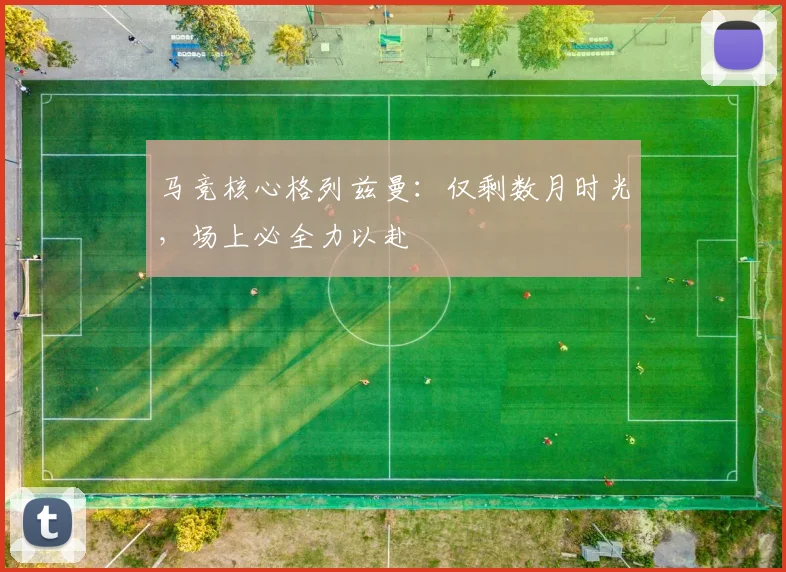 马竞核心格列兹曼:仅剩数月时光,场上必全力以赴