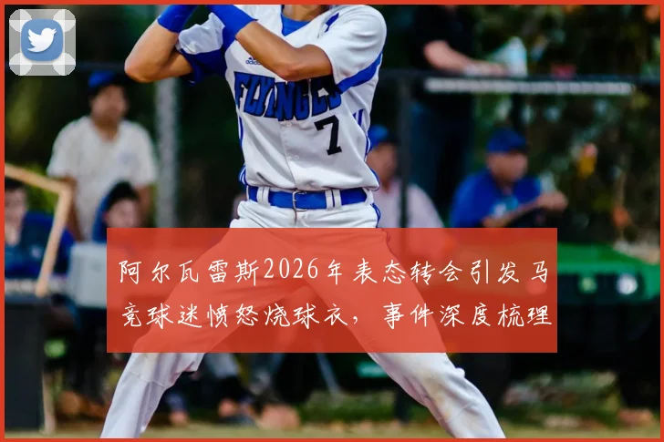 阿尔瓦雷斯2026年表态转会引发马竞球迷愤怒烧球衣，事件深度梳理与未来转会去向分析