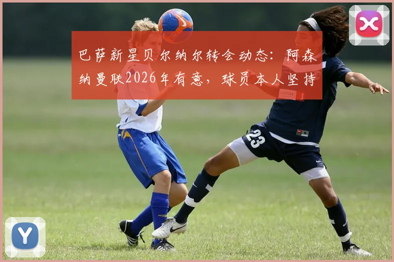 巴萨新星贝尔纳尔转会动态:阿森纳曼联2026年有意,球员本人坚持留队原因解读