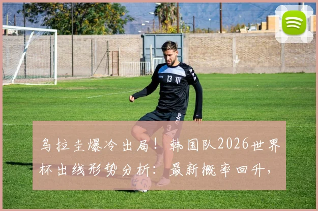 乌拉圭爆冷出局!韩国队2026世界杯出线形势分析:最新概率回升,亚洲区赛程与规则深度解读