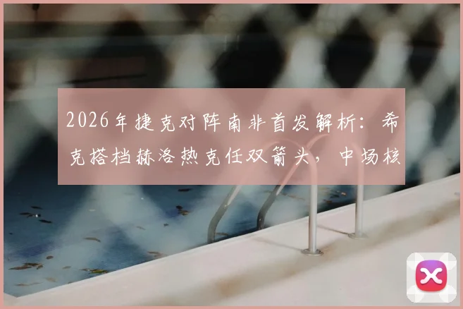2026年捷克对阵南非首发解析：希克搭档赫洛热克任双箭头，中场核心绍切克为何替补待命？