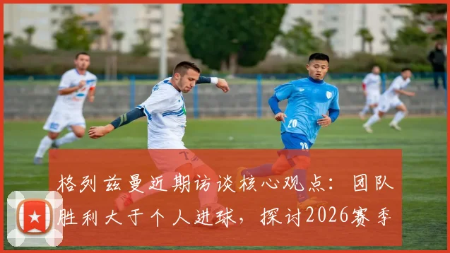 格列兹曼近期访谈核心观点:团队胜利大于个人进球,探讨2026赛季其心态转变与场上价值