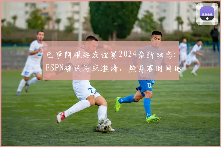 巴萨阿根廷友谊赛2024最新动态:ESPN确认河床邀请,热身赛时间地点与潜在看点全解析
