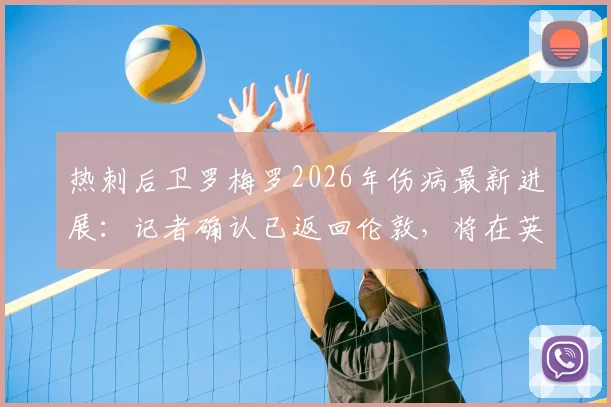 热刺后卫罗梅罗2026年伤病最新进展：记者确认已返回伦敦，将在英国接受康复训练，赛季初状态或受影响