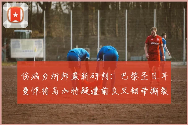 伤病分析师最新研判:巴黎圣日耳曼悍将乌加特疑遭前交叉韧带撕裂,对2026赛季影响几何?