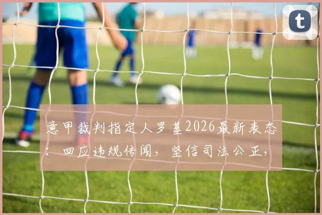 意甲裁判指定人罗基2026最新表态:回应违规传闻,坚信司法公正,详解事件来龙去脉