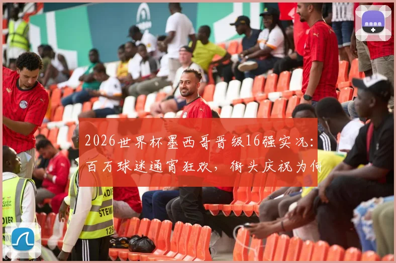 2026世界杯墨西哥晋级16强实况：百万球迷通宵狂欢，街头庆祝为何如此夸张？深度解析足球文化影响力