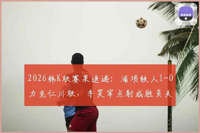 2026韩K联赛果速递：浦项铁人1-0力克仁川联，李昊宰点射成胜负关键手