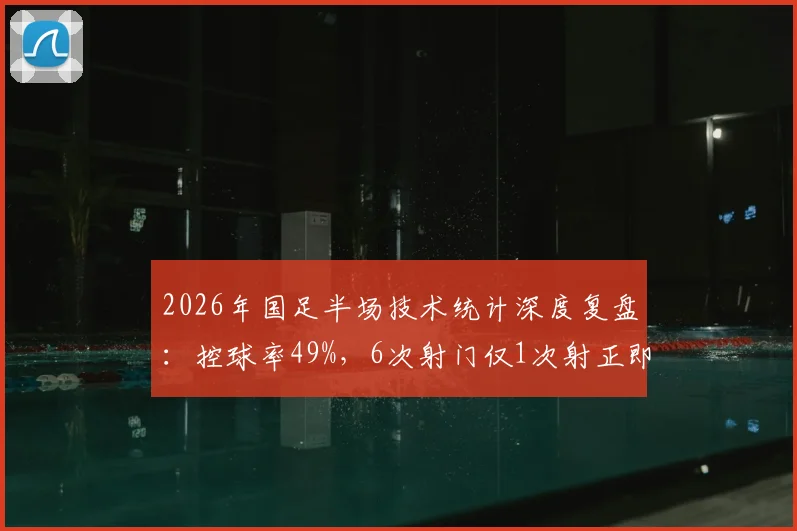 2026年国足半场技术统计深度复盘：控球率49%，6次射门仅1次射正即破门，解析得分效率背后关键