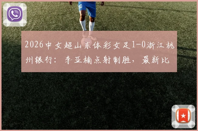 2026中女超山东体彩女足1-0浙江杭州银行:李亚楠点射制胜,最新比赛结果与全场回顾