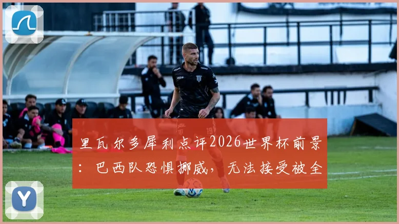 里瓦尔多犀利点评2026世界杯前景:巴西队恐惧挪威,无法接受被全面压制的淘汰方式