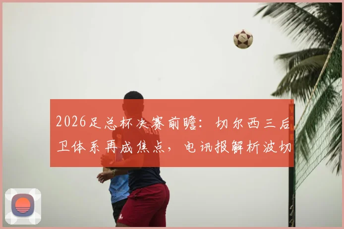 2026足总杯决赛前瞻:切尔西三后卫体系再成焦点,电讯报解析波切蒂诺的战术博弈与风险