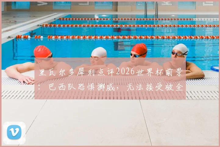 里瓦尔多犀利点评2026世界杯前景：巴西队恐惧挪威，无法接受被全面压制的淘汰方式