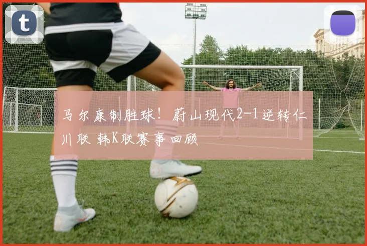 马尔康制胜球!蔚山现代2-1逆转仁川联 韩K联赛事回顾