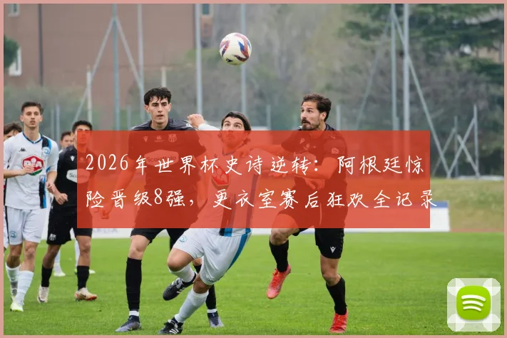 2026年世界杯史诗逆转：阿根廷惊险晋级8强，更衣室赛后狂欢全记录与战术复盘
