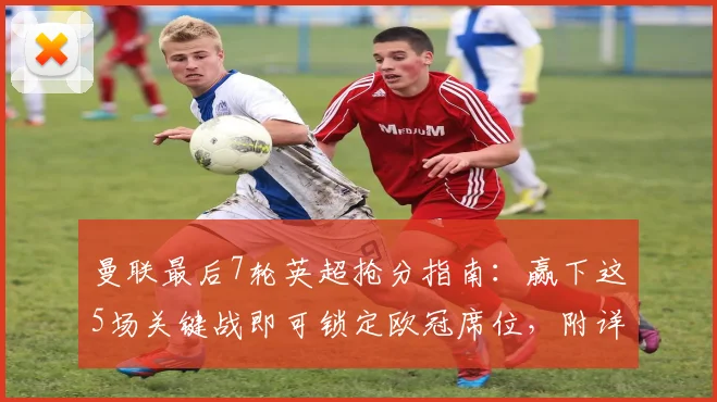 曼联最后7轮英超抢分指南:赢下这5场关键战即可锁定欧冠席位,附详细赛程对手分析
