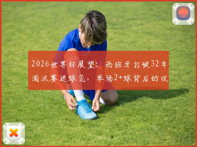 2026世界杯展望:西班牙打破32年淘汰赛进球荒,单场2+球背后的攻防体系解析