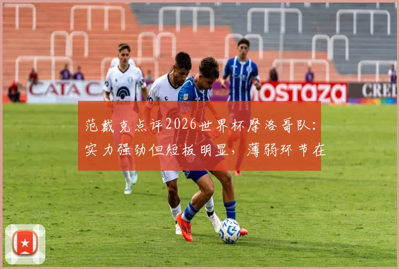 范戴克点评2026世界杯摩洛哥队:实力强劲但短板明显,薄弱环节在哪?