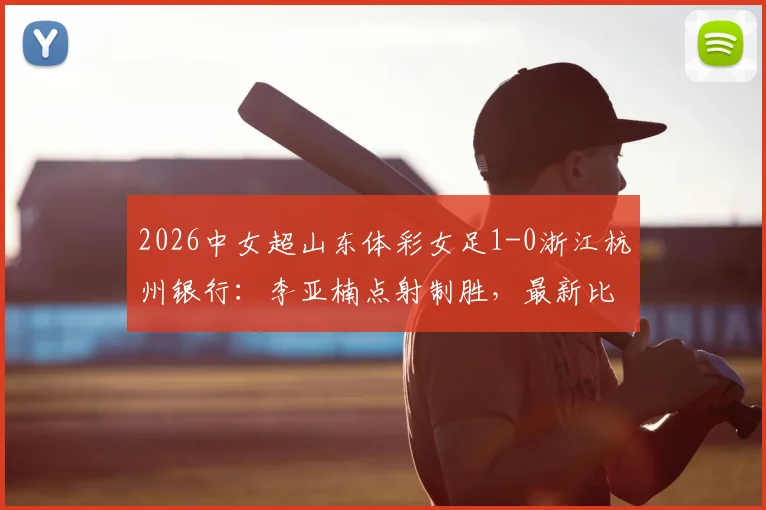 2026中女超山东体彩女足1-0浙江杭州银行：李亚楠点射制胜，最新比赛结果与全场回顾