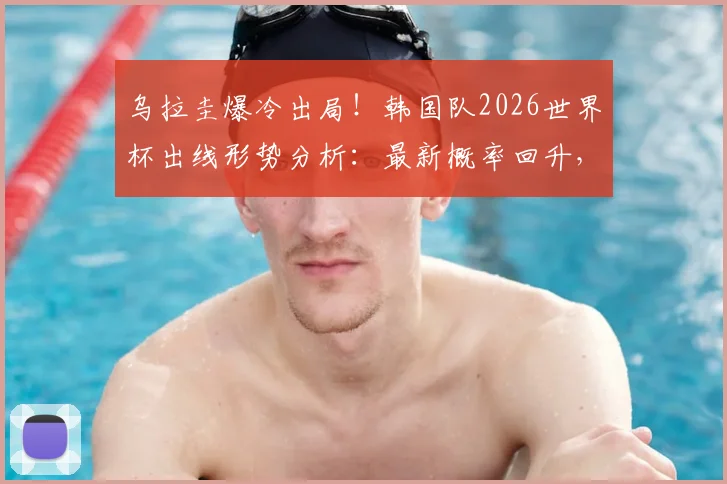 乌拉圭爆冷出局！韩国队2026世界杯出线形势分析：最新概率回升，亚洲区赛程与规则深度解读