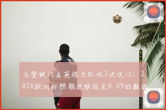 戈登破门后英格兰队仅3次攻门：2026欧洲杯预期进球低至0.09的数据解读